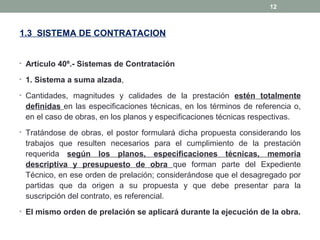 1.3 SISTEMA DE CONTRATACION
• Artículo 40º.- Sistemas de Contratación
• 1. Sistema a suma alzada,
• Cantidades, magnitudes y calidades de la prestación estén totalmente
definidas en las especificaciones técnicas, en los términos de referencia o,
en el caso de obras, en los planos y especificaciones técnicas respectivas.
• Tratándose de obras, el postor formulará dicha propuesta considerando los
trabajos que resulten necesarios para el cumplimiento de la prestación
requerida según los planos, especificaciones técnicas, memoria
descriptiva y presupuesto de obra que forman parte del Expediente
Técnico, en ese orden de prelación; considerándose que el desagregado por
partidas que da origen a su propuesta y que debe presentar para la
suscripción del contrato, es referencial.
• El mismo orden de prelación se aplicará durante la ejecución de la obra.
12
 