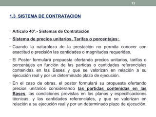 1.3 SISTEMA DE CONTRATACION
• Artículo 40º.- Sistemas de Contratación
• Sistema de precios unitarios, Tarifas o porcentajes:
• Cuando la naturaleza de la prestación no permita conocer con
exactitud o precisión las cantidades o magnitudes requeridas.
• El Postor formulará propuesta ofertando precios unitarios, tarifas o
porcentajes en función de las partidas o cantidades referenciales
contenidas en las Bases y que se valorizan en relación a su
ejecución real y por un determinado plazo de ejecución.
• En el caso de obras, el postor formulará su propuesta ofertando
precios unitarios considerando las partidas contenidas en las
Bases, las condiciones previstas en los planos y especificaciones
técnicas, y las cantidades referenciales, y que se valorizan en
relación a su ejecución real y por un determinado plazo de ejecución.
13
 
