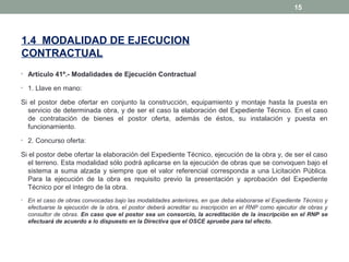 1.4 MODALIDAD DE EJECUCION
CONTRACTUAL
• Artículo 41º.- Modalidades de Ejecución Contractual
• 1. Llave en mano:
Si el postor debe ofertar en conjunto la construcción, equipamiento y montaje hasta la puesta en
servicio de determinada obra, y de ser el caso la elaboración del Expediente Técnico. En el caso
de contratación de bienes el postor oferta, además de éstos, su instalación y puesta en
funcionamiento.
• 2. Concurso oferta:
Si el postor debe ofertar la elaboración del Expediente Técnico, ejecución de la obra y, de ser el caso
el terreno. Esta modalidad sólo podrá aplicarse en la ejecución de obras que se convoquen bajo el
sistema a suma alzada y siempre que el valor referencial corresponda a una Licitación Pública.
Para la ejecución de la obra es requisito previo la presentación y aprobación del Expediente
Técnico por el íntegro de la obra.
• En el caso de obras convocadas bajo las modalidades anteriores, en que deba elaborarse el Expediente Técnico y
efectuarse la ejecución de la obra, el postor deberá acreditar su inscripción en el RNP como ejecutor de obras y
consultor de obras. En caso que el postor sea un consorcio, la acreditación de la inscripción en el RNP se
efectuará de acuerdo a lo dispuesto en la Directiva que el OSCE apruebe para tal efecto.
15
 