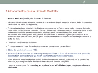 1.6 Documentos para la Firma de Contrato
• Artículo 141º.- Requisitos para suscribir el Contrato
• Para suscribir el contrato, el postor ganador de la Buena Pro deberá presentar, además de los documentos
previstos en las Bases, los siguientes:
1. Constancia vigente de no estar inhabilitado para contratar con el Estado, salvo en los contratos derivados
de procesos de Adjudicación de Menor Cuantía y de procesos de selección según relación de ítems, en los
que el monto del valor referencial del ítem o sumatoria de los valores referenciales de los ítems
adjudicados a un mismo postor no superen lo establecido en la normativa vigente para convocar a una
Adjudicación de Menor Cuantía, en los que la Entidad deberá efectuar la verificación correspondiente en el
portal del RNP.
2. Garantías, salvo casos de excepción.
3. Contrato de consorcio con firmas legalizadas de los consorciados, de ser el caso.
4. Código de cuenta interbancaria (CCI)
5. Traducción Oficial efectuada por traductor público juramentado de todos los documentos de la propuesta
presentada en idioma extranjero que fueron acompañados de traducción certificada.
• Estos requisitos no serán exigibles cuando el contratista sea otra Entidad, cualquiera sea el proceso de
selección, con excepción de las Empresas del Estado que deberán cumplirlos.
• Luego de la suscripción del contrato y, en el mismo acto, la Entidad entregara un ejemplar al mismo
contratista.
17
 