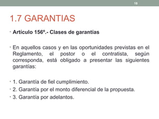 1.7 GARANTIAS
• Artículo 156º.- Clases de garantías
• En aquellos casos y en las oportunidades previstas en el
Reglamento, el postor o el contratista, según
corresponda, está obligado a presentar las siguientes
garantías:
• 1. Garantía de fiel cumplimiento.
• 2. Garantía por el monto diferencial de la propuesta.
• 3. Garantía por adelantos.
18
 