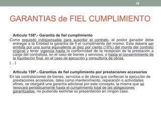 GARANTIAS de FIEL CUMPLIMIENTO
• Artículo 158º.- Garantía de fiel cumplimiento
Como requisito indispensable para suscribir el contrato, el postor ganador debe
entregar a la Entidad la garantía de fi el cumplimiento del mismo. Esta deberá ser
emitida por una suma equivalente al diez por ciento (10%) del monto del contrato
original y tener vigencia hasta la conformidad de la recepción de la prestación a
cargo del contratista, en el caso de bienes y servicios, o hasta el consentimiento de
la liquidación final, en el caso de ejecución y consultoría de obras.
(…)
•
• Artículo 159º.- Garantías de fiel cumplimiento por prestaciones accesorias
En las contrataciones de bienes, servicios o de obras que conllevan la ejecución de
prestaciones accesorias, tales como mantenimiento, reparación o actividades
afines, se otorgará una garantía adicional por este concepto, la misma que se
renovará periódicamente hasta el cumplimiento total de las obligaciones
garantizadas, no pudiendo eximirse su presentación en ningún caso.
19
 