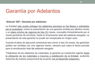 Garantía por Adelantos
•Artículo 162º.- Garantía por adelantos
La Entidad sólo puede entregar los adelantos previstos en las Bases y solicitados
por el contratista, contra la presentación de una garantía emitida por idéntico monto
y un plazo mínimo de vigencia de tres (3) meses, renovable trimestralmente por el
monto pendiente de amortizar, hasta la amortización total del adelanto otorgado. La
presentación de esta garantía no puede ser exceptuada en ningún caso.
Cuando el plazo de ejecución contractual sea menor a tres (3) meses, las garantías
podrán ser emitidas con una vigencia menor, siempre que cubra la fecha prevista
para la amortización total del adelanto otorgado.
Tratándose de los adelantos de materiales, la garantía se mantendrá vigente hasta
la utilización de los materiales o insumos a satisfacción de la Entidad, pudiendo
reducirse de manera proporcional de acuerdo con el desarrollo respectivo.
21
 