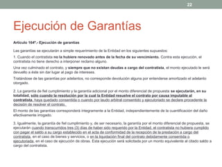 Ejecución de Garantías
Artículo 164º.- Ejecución de garantías
Las garantías se ejecutarán a simple requerimiento de la Entidad en los siguientes supuestos:
1. Cuando el contratista no la hubiere renovado antes de la fecha de su vencimiento. Contra esta ejecución, el
contratista no tiene derecho a interponer reclamo alguno.
Una vez culminado el contrato, y siempre que no existan deudas a cargo del contratista, el monto ejecutado le será
devuelto a éste sin dar lugar al pago de intereses.
Tratándose de las garantías por adelantos, no corresponde devolución alguna por entenderse amortizado el adelanto
otorgado.
2. La garantía de fiel cumplimiento y la garantía adicional por el monto diferencial de propuesta se ejecutarán, en su
totalidad, sólo cuando la resolución por la cual la Entidad resuelve el contrato por causa imputable al
contratista, haya quedado consentida o cuando por laudo arbitral consentido y ejecutoriado se declare procedente la
decisión de resolver el contrato.
El monto de las garantías corresponderá íntegramente a la Entidad, independientemente de la cuantificación del daño
efectivamente irrogado.
3. Igualmente, la garantía de fiel cumplimiento y, de ser necesario, la garantía por el monto diferencial de propuesta, se
ejecutarán cuando transcurridos tres (3) días de haber sido requerido por la Entidad, el contratista no hubiera cumplido
con pagar el saldo a su cargo establecido en el acta de conformidad de la recepción de la prestación a cargo del
contratista, en el caso de bienes y servicios, o en la liquidación final del contrato debidamente consentida o
ejecutoriada, en el caso de ejecución de obras. Esta ejecución será solicitada por un monto equivalente al citado saldo a
cargo del contratista.
22
 