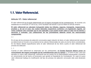 4
Artículo 13º.- Valor referencial
El valor referencial es el monto determinado por el órgano encargado de las contrataciones, de acuerdo a lo
establecido en el Artículo 27º de la Ley, como resultado del estudio a que se refiere el artículo anterior.
El valor referencial se calculará incluyendo todos los tributos, seguros, transporte, inspecciones,
pruebas y, de ser el caso, los costos laborales respectivos conforme a la legislación vigente, así
como cualquier otro concepto que le sea aplicable y que pueda incidir sobre el valor de los bienes y
servicios a contratar. Las cotizaciones de los proveedores deberán incluir los mencionados
componentes.
(..)
En el caso de los procesos de selección convocados según relación de ítems, el valor referencial del conjunto
se determinará en función a la sumatoria de los valores referenciales de cada uno de los ítems considerados.
En las Bases deberá especificarse tanto el valor referencial de los ítems cuanto el valor referencial del
proceso de selección.
(…)
Cuando el valor referencial es observado por los participantes, el Comité Especial deberá poner en
conocimiento del órgano encargado de las contrataciones para su opinión y, si fuera el caso, para que
apruebe un nuevo valor referencial, verificando que se cuente con la disponibilidad presupuestal y poniendo
en conocimiento de tal hecho al funcionario que aprobó el Expediente de Contratación. En caso el nuevo
valor referencial implique la modificación del tipo de proceso de selección convocado éste será declarado
nulo.
 