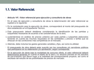 • Artículo 14º.- Valor referencial para ejecución y consultoría de obras
• En el caso de ejecución y consultoría de obras la determinación del valor referencial se
sujetará a lo siguiente:
1. En la contratación para la ejecución de obras, corresponderá al monto del presupuesto de
obra establecido en el Expediente Técnico.
2. Este presupuesto deberá detallarse considerando la identificación de las partidas y
subpartidas necesarias de acuerdo a las características de la obra,
3. sustentándose en análisis de precios unitarios por cada partida y subpartida elaborados
teniendo en cuenta los insumos requeridos en las cantidades y precios o tarifas que se
ofrezcan en las condiciones más competitivas en el mercado.
4. Además, debe incluirse los gastos generales variables y fijos, así como la utilidad.
• El presupuesto de obra deberá estar suscrito por los consultores y/o servidores públicos
que participaron en su elaboración y/o aprobación, según corresponda.
• En la ejecución de obras bajo la modalidad de concurso oferta, el valor referencial deberá
determinarse teniendo en cuenta el objeto de la obra y su alcance previsto en los estudios
de pre-inversión que dieron lugar a la viabilidad del correspondiente proyecto, así como el
resultado del estudio de las posibilidades de precios de mercado.
5
 