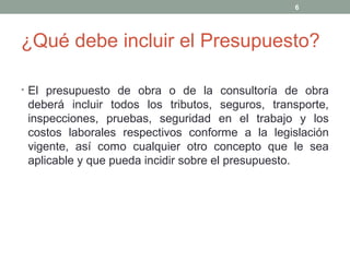 ¿Qué debe incluir el Presupuesto?
• El presupuesto de obra o de la consultoría de obra
deberá incluir todos los tributos, seguros, transporte,
inspecciones, pruebas, seguridad en el trabajo y los
costos laborales respectivos conforme a la legislación
vigente, así como cualquier otro concepto que le sea
aplicable y que pueda incidir sobre el presupuesto.
6
 
