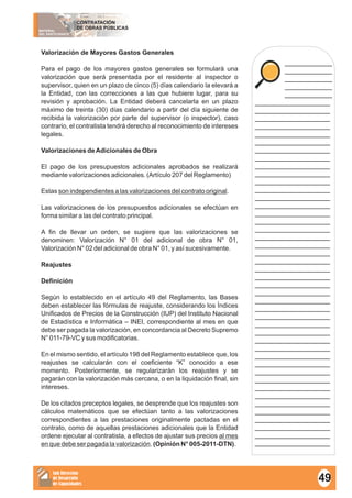 MATERIAL
DEL PARTICIPANTE
CONTRATACIÓN
DE OBRAS PÚBLICAS
Sub Dirección
de Desarrollo
de Capacidades
____________
____________
____________
____________
____________
___________________
___________________
___________________
___________________
___________________
___________________
___________________
___________________
___________________
___________________
___________________
___________________
___________________
___________________
___________________
___________________
___________________
___________________
___________________
___________________
___________________
___________________
___________________
___________________
___________________
___________________
___________________
___________________
___________________
___________________
___________________
___________________
___________________
___________________
___________________
___________________
___________________
___________________
___________________
___________________
___________________
___________________
___________________
___________________
Valorización de Mayores Gastos Generales
Para el pago de los mayores gastos generales se formulará una
valorización que será presentada por el residente al inspector o
supervisor, quien en un plazo de cinco (5) días calendario la elevará a
la Entidad, con las correcciones a las que hubiere lugar, para su
revisión y aprobación. La Entidad deberá cancelarla en un plazo
máximo de treinta (30) días calendario a partir del día siguiente de
recibida la valorización por parte del supervisor (o inspector), caso
contrario, el contratista tendrá derecho al reconocimiento de intereses
legales.
Valorizaciones deAdicionales de Obra
El pago de los presupuestos adicionales aprobados se realizará
mediante valorizaciones adicionales. (Artículo 207 del Reglamento)
Estas son independientes a las valorizaciones del contrato original.
Las valorizaciones de los presupuestos adicionales se efectúan en
forma similar a las del contrato principal.
A fin de llevar un orden, se sugiere que las valorizaciones se
denominen: Valorización N° 01 del adicional de obra N° 01,
Valorización N° 02 del adicional de obra N° 01, y así sucesivamente.
Reajustes
Definición
Según lo establecido en el artículo 49 del Reglamento, las Bases
deben establecer las fórmulas de reajuste, considerando los Índices
Unificados de Precios de la Construcción (IUP) del Instituto Nacional
de Estadística e Informática – INEI, correspondiente al mes en que
debe ser pagada la valorización, en concordancia al Decreto Supremo
N° 011-79-VC y sus modificatorias.
En el mismo sentido, el artículo 198 del Reglamento establece que, los
reajustes se calcularán con el coeficiente “K” conocido a ese
momento. Posteriormente, se regularizarán los reajustes y se
pagarán con la valorización más cercana, o en la liquidación final, sin
intereses.
De los citados preceptos legales, se desprende que los reajustes son
cálculos matemáticos que se efectúan tanto a las valorizaciones
correspondientes a las prestaciones originalmente pactadas en el
contrato, como de aquellas prestaciones adicionales que la Entidad
ordene ejecutar al contratista, a efectos de ajustar sus precios al mes
en que debe ser pagada la valorización. (Opinión N° 005-2011-DTN).
49
 