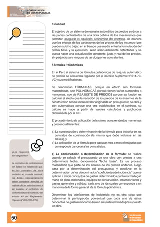 MATERIAL
DEL PARTICIPANTE
CONTRATACIÓN
DE OBRAS PÚBLICAS
Sub Dirección
de Desarrollo
de Capacidades
____________
____________
____________
____________
____________
___________________
___________________
___________________
___________________
___________________
___________________
___________________
___________________
___________________
___________________
___________________
___________________
___________________
___________________
___________________
___________________
___________________
___________________
___________________
___________________
___________________
___________________
___________________
___________________
Finalidad
El objetivo de un sistema de reajuste automático de precios es dotar a
las partes contratantes de una obra pública de los mecanismos que
permitan asegurar el equilibrio económico del contrato, de manera
que los efectos de las variaciones de los precios de los insumos (que
pueden subir o bajar) en el tiempo que media entre la formulación del
precio base y la ejecución, sean adecuadamente detectados y se
pueda hacer una actualización constante, justa y real de los precios,
sin perjuicio para ninguna de las dos partes contratantes.
Fórmulas Polinómicas
En el Perú el sistema de fórmulas polinómicas de reajuste automático
de precios se encuentra regulado por el Decreto Supremo N° 011-79-
VC y sus modificatorias.
Se denominan FÓRMULAS, porque en efecto son fórmulas
matemáticas, son POLINÓMICAS porque tienen varios sumandos o
monomios, son de REAJUSTE DE PRECIOS porque su función es
calcular el efecto que la variación de los precios de los insumos de la
construcción tienen sobre el valor original de un presupuesto de obra y
son automáticas porque una vez establecidas en el contrato, su
cálculo se hace a partir de valores calculados y publicados
oficialmente por el INEI.
El procedimiento de aplicación del sistema comprende dos momentos
y procesos diferentes:
a) La construcción o determinación de la fórmula para incluirla en los
contratos de construcción (la misma que debe incluirse en las
Bases), y
b) La aplicación de la fórmula para calcular mes a mes el reajuste que
corresponde cancelar a los contratistas.
a) La construcción o determinación de la fórmula: se realiza
cuando se calcula el presupuesto de una obra con precios a una
determinada fecha, denominada “fecha base”. Es un proceso
matemático que parte de los análisis de los precios unitarios, luego
pasa por la determinación del presupuesto y concluye en la
determinación de los denominados “coeficientes de incidencia” que se
aplican a cinco conceptos de gastos determinados por la norma legal:
mano de obra, materiales, equipos de construcción, insumos varios y
gastos generales y utilidad, cada uno de los cuales corresponde a un
monomio de la forma general de la fórmula polinómica.
Determinar los coeficientes de incidencia no es otra cosa que
determinar la participación porcentual que cada uno de estos
conceptos de gasto o monomio tienen en un determinado presupuesto
de obra.
¿Los reajustes
son obligatorios?
La normativa de contrataciones
del Estado ha establecido que,
en los contratos de obra
pactados en moneda nacional,
las Bases necesariamente
deben considerar fórmulas de
reajuste de las valorizaciones a
ser pagadas al contratista; de
conformidad con el numeral 2 del
artículo 49 del Reglamento.
(Opinión N° 005-2011-DTN).
50
 