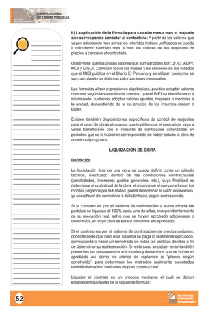MATERIAL
DEL PARTICIPANTE
CONTRATACIÓN
DE OBRAS PÚBLICAS
Sub Dirección
de Desarrollo
de Capacidades
____________
____________
____________
____________
____________
___________________
___________________
___________________
___________________
___________________
___________________
___________________
___________________
___________________
___________________
___________________
___________________
___________________
___________________
___________________
___________________
___________________
___________________
___________________
___________________
___________________
___________________
___________________
___________________
___________________
___________________
___________________
___________________
___________________
___________________
___________________
___________________
___________________
___________________
___________________
___________________
___________________
___________________
___________________
___________________
___________________
___________________
___________________
___________________
___________________
b) La aplicación de la fórmula para calcular mes a mes el reajuste
que corresponde cancelar al contratista: A partir de los valores que
vayan adoptando mes a mes los referidos índices unificados se puede
ir calculando también mes a mes los valores de los reajustes de
precios a cancelar al contratista.
Obsérvese que los únicos valores que son variables son: Jr, Cr, ADPr,
MQr y GGUr. Cambian todos los meses y se obtienen de los listados
que el INEI publica en el Diario El Peruano y se utilizan conforme se
van calculando las distintas valorizaciones mensuales.
Las fórmulas al ser expresiones algebraicas, pueden adoptar valores
diversos según la variación de precios que el INEI va identificando e
informando, pudiendo adoptar valores iguales, mayores o menores a
la unidad, dependiendo de si los precios de los insumos crecen o
bajan.
Existen también disposiciones específicas de control de reajustes
para el caso de obras atrasadas que impiden que el contratista vaya a
verse beneficiado con el reajuste de cantidades valorizadas en
periodos que no le hubieran correspondido de haber estado la obra de
acuerdo al programa.
LIQUIDACIÓN DE OBRA
Definición
La liquidación final de una obra se puede definir como un cálculo
técnico, efectuado dentro de las condiciones contractuales
(penalidades, intereses, gastos generales, etc.), cuya finalidad es
determinar el costo total de la obra, el mismo que al compararlo con los
montos pagados por la Entidad, podrá determinar el saldo económico,
ya sea a favor del contratista o de la Entidad, según corresponda.
Si el contrato es por el sistema de contratación a suma alzada las
partidas se liquidan al 100% cada una de ellas, independientemente
de su ejecución real, salvo que se hayan aprobado adicionales o
deductivos, en cuyo caso se estará conforme a lo aprobado.
Si el contrato es por el sistema de contratación de precios unitarios,
considerando que bajo este sistema se paga lo realmente ejecutado,
corresponderá hacer un remetrado de todas las partidas de obra a fin
de determinar su real ejecución. En este caso se deben tener también
presentes los presupuestos adicionales y deductivos que se hubieran
aprobado así como los planos de replanteo (o “planos según
construido”) para determinar los metrados realmente ejecutados
también llamados “metrados de post construcción”.
Liquidar el contrato es un proceso mediante el cual se deben
establecer los valores de la siguiente fórmula:
52
 