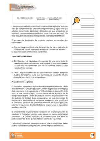 MATERIAL
DEL PARTICIPANTE
CONTRATACIÓN
DE OBRAS PÚBLICAS
Sub Dirección
de Desarrollo
de Capacidades
____________
____________
____________
____________
____________
___________________
___________________
___________________
___________________
___________________
___________________
___________________
___________________
___________________
___________________
___________________
___________________
___________________
___________________
___________________
___________________
___________________
___________________
___________________
___________________
___________________
___________________
___________________
___________________
___________________
___________________
___________________
___________________
___________________
___________________
___________________
___________________
___________________
___________________
___________________
___________________
___________________
___________________
___________________
___________________
___________________
___________________
___________________
___________________
La importancia de la liquidación del contrato no solo es desde un punto
vista de cumplimiento de una norma reglamentaria y legal, sino que
además tiene efectos contables y tributarios, ya que un contrato no
liquidado continua siendo considerado como una obra en curso y la
obra no puede ser activada como parte del inventario de la Entidad.
El proceso de liquidación del contrato requiere se cumplan dos
condiciones:
a) Que se haya suscrito el acta de recepción de obra, o el acta de
constatación física e inventario de obra si el contrato fue resuelto.
b) Que no existan controversias pendientes.
Tipos de Liquidaciones:
a) De Cuentas: La liquidación de cuentas de una obra (acta de
constatación física e inventario en el lugar de la obra) corresponde
a una obra no terminada, que no se culmina debido a una
resolución de contrato.
b) Final: La liquidación final de una obra terminada (acta de recepción
de obra) corresponde a una obra culminada, ya sea dentro o fuera
de su plazo, es decir con o sin penalidad.
Procedimiento y plazos
El contratista presenta su liquidación debidamente sustentada con la
documentación y cálculos detallados, dentro de plazo de sesenta (60)
días calendario o el equivalente a 1/10 del plazo de ejecución de la
obra, el que resulte mayor, contado desde el día siguiente de la
recepción de la obra. Dentro del plazo de sesenta (60) días calendario
de recibida, la Entidad debe pronunciarse, ya sea observando la
liquidación o, de considerarlo pertinente, elaborando otra, y notificará
al contratista para que se pronuncie dentro de los quince (15) días
calendario siguientes. Si el contratista no se pronuncia la liquidación
queda consentida.
Si el contratista no presenta la liquidación en el plazo previsto, la
efectuará la Entidad en idéntico plazo, siendo los gastos de cargo del
contratista. La Entidad notificará al contratista para que éste se
pronuncie dentro de los quince (15) días calendario siguientes.
La liquidación quedará consentida cuando, practicada por una de las
partes, no sea observada por la otra, dentro del plazo establecido.
SALDO DE LIQUIDACIÓN = COSTO FINAL – PAGOS EJECUTADOS
(Liquidación) (Valorizaciones)
53
 