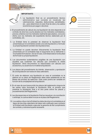 MATERIAL
DEL PARTICIPANTE
CONTRATACIÓN
DE OBRAS PÚBLICAS
Sub Dirección
de Desarrollo
de Capacidades
____________
____________
____________
____________
____________
___________________
___________________
___________________
___________________
___________________
___________________
___________________
___________________
___________________
___________________
___________________
___________________
___________________
___________________
___________________
___________________
___________________
___________________
___________________
___________________
___________________
___________________
___________________
___________________
___________________
___________________
___________________
___________________
___________________
___________________
___________________
___________________
___________________
___________________
___________________
___________________
___________________
___________________
___________________
___________________
___________________
___________________
___________________
___________________
IMPORTANTE:
1. La liquidación final es un procedimiento técnico
administrativo que consiste en recalcular las
valorizaciones, reajustes, deducciones, penalidades,
etc., para determinar el costo final de obra y los saldos
económicos por pagar o devolver.
2. El procedimiento de cálculo de una liquidación de obra depende si el
contrato de obra fue a suma alzada (con los metrados contratados),
precios unitarios (con los metrados realmente ejecutados), concurso
oferta (con los metrados del expediente técnico elaborado por el
contratista), etc.
3. La Entidad tiene la potestad de observar la liquidación final
presentada por el contratista (existe una sola liquidación) o formular
su propia liquidación (existen dos liquidaciones).
4. La Entidad no puede devolver (físicamente) la liquidación final
presentada por el contratista bajo el argumento de su deficiente o
incompleta formulación. De ser el caso, la Entidad está en la facultad
de formular su propia liquidación.
5. Los documentos sustentatorios exigibles de una liquidación son
aquellos que sustentan los cálculos que considera la citada
liquidación. Otros documentos no relacionados con cálculos son
accesorios y su ausencia no invalida la liquidación.
6. Los plazos del procedimiento de trámite, observación y aprobación
de una liquidación son todos en días calendario.
7. El costo de elaborar una liquidación en caso el contratista no la
elabore en su plazo de Reglamento debe estar establecido en las
Bases del proceso de selección. Este costo podría ser variable en
función de la complejidad de la liquidación.
8. En el caso de que transcurrido los plazos del reglamento ninguna de
las partes haya formulado la liquidación final, el primero que
presente la liquidación final a la otra parte activa los plazos y
procedimientos del Reglamento.
9. Las discrepancias en la liquidación final se resuelven vía conciliación
o arbitraje, lo cual se debe invocar en el plazo del Reglamento.
10. Los saldos a favor de la Entidad los debe devolver el contratista en el
lapso de tres días calendario de haber sido notificado caso contrario
la Entidad está facultada a ejecutar la garantía de fiel cumplimiento
de contrato y cobrarse la parte necesaria.
59
 