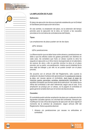 MATERIAL
DEL PARTICIPANTE
CONTRATACIÓN
DE OBRAS PÚBLICAS
Sub Dirección
de Desarrollo
de Capacidades
____________
____________
____________
____________
____________
___________________
___________________
___________________
___________________
___________________
___________________
___________________
___________________
___________________
___________________
___________________
___________________
___________________
___________________
___________________
___________________
___________________
___________________
___________________
___________________
___________________
___________________
___________________
___________________
___________________
___________________
___________________
___________________
___________________
___________________
___________________
___________________
___________________
___________________
___________________
___________________
___________________
___________________
___________________
___________________
___________________
___________________
___________________
___________________
LA AMPLIACIÓN DE PLAZO
Definición:
El plazo de ejecución de obra es el periodo establecido por la Entidad
en las Bases para la ejecución de la obra.
En ese sentido, la ampliación del plazo, es la extensión del tiempo
previsto para la ejecución de la obra, en función a las causales
previstas en la normativa de contrataciones del Estado.
Tipos:
Las ampliaciones de plazo pueden ser de dos tipos:
a)Por atrasos
b)Por paralizaciones
La diferenciación que se debe hacer entre atrasos y paralizaciones se
debe a que los efectos sobre los gastos generales son distintos en
cada caso. Se considera que hubo un atraso cuando la obra ha
seguido en ejecución a un ritmo menor al programado en el calendario
de avance de obra y ello no permite concluir la obra en el plazo
previsto; por su parte, una paralización, implica que la totalidad de la
obra dejó de trabajar y por ello no se puede cumplir con el plazo
previsto.
De acuerdo con el artículo 202 del Reglamento, sólo cuando la
ampliación de plazo hubiese sido generada por la paralización total de
la obra, por causas ajenas al contratista, dará lugar al pago de
mayores gastos generales variables debidamente acreditados, de
aquellos conceptos que formen parte de la estructura de costos de la
oferta del contratista o del valor referencial, según sea el caso. Si la
ampliación se produjo por un atraso, se le pagará al contratista el
gasto general variable diario por el número de días de atraso.
Causales:
El contratista podrá solicitar ampliación de plazo por cualquiera de las
siguientes causales ajenas a la voluntad del contratista, siempre que
modifiquen la ruta crítica del programa de ejecución de obra vigente al
momento de la solicitud de ampliación, según artículo 200 del
Reglamento. Estos supuestos abarcan:
1. Atrasos y/o paralizaciones por causas no atribuibles al
contratista.
60
 