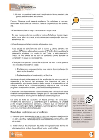 MATERIAL
DEL PARTICIPANTE
CONTRATACIÓN
DE OBRAS PÚBLICAS
Sub Dirección
de Desarrollo
de Capacidades
____________
____________
____________
____________
____________
___________________
___________________
___________________
___________________
___________________
___________________
___________________
___________________
___________________
___________________
___________________
___________________
___________________
___________________
___________________
___________________
___________________
___________________
___________________
___________________
___________________
___________________
___________________
___________________
___________________
___________________
___________________
___________________
2.Atrasos y/o paralizaciones en el cumplimiento de sus prestaciones
por causas atribuibles a la Entidad.
Ejemplo: Demora en el pago de adelantos de materiales e insumos,
demora en absolución de consultas, falta de disponibilidad del terreno,
etc.
3. Caso fortuito o fuerza mayor debidamente comprobada.
En este marco podemos considerar hechos fortuitos o fuerza mayor,
entre otros, a los hechos de la naturaleza como por ejemplo: huaycos,
terremotos, etc.
4. Cuando se aprueba la prestación adicional de obra.
Esta causal se complementa con el quinto y último párrafos del
artículo 207 (obras adicionales menores al 15%). Es decir, aprobada la
prestación adicional con resolución del Titular, si esta prestación
afecta la ruta crítica de la obra el contratista podrá solicitar la
ampliación de plazo que corresponda.
Cabe precisar que una prestación adicional de obra puede generar
dos tipos de ampliación de plazo:
i. Por la demora en su aprobación (que estaría dentro del segundo
caso arriba descrito).
ii. Por la ejecución del propio adicional de obra.
Asimismo, el contratista puede solicitar ampliación de plazo en caso el
supervisor y la Entidad no absuelvan sus consultas de obra, y
corresponderá a la demora desde la fecha en que la no ejecución de los
trabajos materia de la consulta empiece a afectar la ruta crítica del
programa de ejecución de obra. (Artículo 196 del Reglamento)
En caso de causales diferentes o de distintas fechas, cada solicitud debe
tramitarse independientemente; siempre que las causales diferentes no
correspondan a un mismo periodo de tiempo sea total o parcial.
En tanto se trate de causales sin fecha prevista de conclusión,
debidamente acreditadas y sustentadas por el contratista, la Entidad
podrá otorgar ampliaciones parciales, a efectos que se valoricen los
gastos generales por dicha ampliación. Ejemplo: podrían hacerse por
cada mes, mientras subsista la causal.
Requisitos o condiciones para procedencia:
a) Siempre que la demora afecte la ruta critica del programa de ejecución
de obra vigente y el plazo adicional sea necesario para la culminación
de la obra.
b) Toda solicitud de ampliación de plazo debe presentarse dentro del
plazo vigente de la obra, fuera del cual serán no admitidas.
Según el artículo
1315° del Código
Civil define lo
siguiente: “Caso fortuito o fuerza
mayor es la causa no imputable,
consistente en un evento
extraordinario, imprevisible e
irresistible, que impide la
ejecución de la obligación o
determine su cumplimiento
parcial tardío o defectuoso”.
61
 
