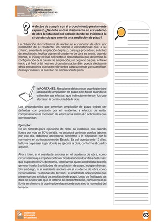 MATERIAL
DEL PARTICIPANTE
CONTRATACIÓN
DE OBRAS PÚBLICAS
Sub Dirección
de Desarrollo
de Capacidades
____________
____________
____________
____________
____________
___________________
___________________
___________________
___________________
___________________
___________________
___________________
___________________
___________________
___________________
___________________
___________________
___________________
___________________
___________________
___________________
___________________
___________________
___________________
___________________
___________________
___________________
___________________
___________________
___________________
___________________
___________________
___________________
___________________
___________________
___________________
___________________
___________________
___________________
___________________
___________________
___________________
___________________
___________________
___________________
___________________
___________________
___________________
___________________
Aefectos de cumplir con el procedimiento previamente
expuesto ¿Se debe anotar diariamente en el cuaderno
de obra la totalidad del periodo donde se evidencie la
circunstancia que amerite una ampliación de plazo?
La obligación del contratista de anotar en el cuaderno de obra, por
intermedio de su residente, los hechos o circunstancias que, a su
criterio, ameriten la ampliación de plazo, para que proceda su solicitud
de ampliación; implica que en el cuaderno de obra se anote, cuando
menos, el inicio y el final del hecho o circunstancia que determina la
configuración de la causal de ampliación, sin perjuicio de que, entre el
inicio y el final de tal hecho o circunstancia, también pueda efectuarse
otras anotaciones que sean relevantes para sustentar y/o cuantificar,
de mejor manera, la solicitud de ampliación de plazo.
IMPORTANTE: No solo se debe anotar cuanto perdure
la causal de ampliación de plazo, sino hasta cuando se
extienden sus efectos, que indirectamente son los que
afectarán la continuidad de la obra.
Las circunstancias que ameritan ampliación de plazo deben ser
definidas con precisión por el residente, a efectos de evitar
complicaciones al momento de efectuar la solicitud o solicitudes que
correspondan.
Ejemplo:
En un contrato para ejecución de obra, se establece que cuando
llueva por más del 50% del día, no se podrá continuar con las labores
por ese día, debiendo accionarse conforme a lo dispuesto por la
normativa en contrataciones del Estado. Es así, que durante 13 días,
la lluvia cayó en el lugar donde se ejecuta la obra, conforme al cuadro
adjunto.
Ahora bien, si el residente anotara en el cuaderno de obra, como
circunstancia que impide continuar con las labores los “días de lluvias”
que superan el 50% de mismo, tendríamos que el contratista debería
generar hasta 5 solicitudes de ampliación de plazo, independientes.
Sin embargo, si el residente anotara en el cuaderno de obra como
circunstancia “humedad del terreno”, el contratista sólo tendría que
presentar una solicitud de ampliación de plazo, luego de finalizado los
días de lluvias y de que el terreno se encuentre seco, porque no es la
lluvia en sí misma la que impide el avance de obra sino la humedad del
terreno.
63
 