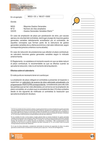 MATERIAL
DEL PARTICIPANTE
CONTRATACIÓN
DE OBRAS PÚBLICAS
Sub Dirección
de Desarrollo
de Capacidades
____________
____________
____________
____________
____________
___________________
___________________
___________________
___________________
___________________
___________________
___________________
___________________
___________________
___________________
___________________
___________________
___________________
___________________
___________________
___________________
___________________
___________________
___________________
___________________
___________________
___________________
___________________
___________________
___________________
___________________
___________________
___________________
___________________
___________________
___________________
___________________
___________________
___________________
___________________
___________________
___________________
___________________
___________________
___________________
___________________
___________________
___________________
___________________
En el ejemplo:
Donde:
MGG : Mayores Gastos Generales
Nº D : Número de días ampliados
(14)
GGVD : Gastos Generales Variables Diario
En caso de ampliación de plazo por paralización de obra, por causas
ajenas a la voluntad del contratista, dará lugar al pago de mayores gastos
generales variables debidamente acreditados por el contratista, de
aquellos conceptos que forman parte de la estructura de gastos
generales variables de su oferta económica o del valor referencial, según
corresponda (precios unitarios o suma alzada).
En caso de reducción de prestaciones que afecten el plazo contractual,
se calculará menores gastos generales variables según lo indicado
anteriormente.
El Reglamento, no establece el momento exacto en que se debe reducir
el plazo contractual, lo recomendable es que se efectúe cuando se
apruebe la reducción, más no al momento de la liquidación.
Efectos sobre el calendario
En este punto es necesario tener en cuenta que:
La ampliación de plazo obligará al contratista a presentar al inspector o
supervisor un calendario de avance de obra valorizado actualizado y la
programación PERT/CPM correspondiente, considerando para ello solo
las partidas que se han visto afectadas y en armonía con la ampliación de
plazo concedida, en un plazo que no excederá de diez (10) días contados
desde el día siguiente de notificado al contratista la resolución que
aprueba la ampliación de plazo.
MGG = 30 x 166.67 = 5000
(14) “En los contratos de obra a precios unitarios, el gasto general diario se calcula dividiendo los gastos generales
variables ofertados entre el número de días del plazo contractual, ajustado por el coeficiente “Ip/Io”, en donde “Ip”
es el Índice General de Precios al Consumidor (Código 39) aprobado por el Instituto Nacional de Estadística e
Informática-INEI correspondiente al mes calendario en que ocurre la causal de ampliación del plazo contractual,
en “Io” es el mismo índice de precios correspondiente al mes del valor referencial.
En los contratos de obra a suma alzada, el gasto general diario se calcula dividiendo los gastos generales
variables del presupuesto que sustenta el valor referencial entre el número de días del plazo contractual, ajustado
por el factor de relación y por el coeficiente “Ip/Io”, en donde “Ip” es el Índice General de Precios al Consumidor
(Código 39) aprobado por el Instituto Nacional de Estadística e Informática - INEI correspondiente al mes
calendario en que ocurre la causal de ampliación del plazo contractual, en “Io” es el mismo índice de precios
correspondiente al mes del valor referencial.
En el caso de obras adicionales y prestaciones adicionales de servicios de supervisión de obras, los gastos
generales se determinarán considerando lo necesario para su ejecución.”Artículo 203 del Reglamento.
65
 