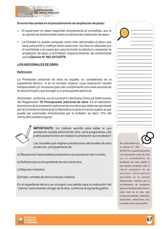 MATERIAL
DEL PARTICIPANTE
CONTRATACIÓN
DE OBRAS PÚBLICAS
Sub Dirección
de Desarrollo
de Capacidades
____________
____________
____________
____________
____________
___________________
___________________
___________________
___________________
___________________
___________________
___________________
___________________
___________________
___________________
___________________
___________________
___________________
___________________
___________________
___________________
___________________
___________________
___________________
___________________
___________________
___________________
Errores frecuentes en el procedimiento de ampliación de plazo:
üEl supervisor no debe responder directamente al contratista, aun si
su opinión es desfavorable sobre la solicitud de ampliación de plazo.
üLa Entidad no puede computar como días adicionales al plazo que
tiene para emitir y notificar dicha resolución, los días no utilizados por
el contratista o el supervisor para formular la solicitud o presentar la
ampliación de plazo a la Entidad, respectivamente; de conformidad
con la Opinión N° 063-2012/DTN.
LOSADICIONALES DE OBRA
Definición:
La Prestación adicional de obra es aquella no considerada en el
expediente técnico, ni en el contrato original, cuya realización resulta
indispensable y/o necesaria para dar cumplimiento a la meta prevista de
la obra principal y que da lugar a un presupuesto adicional.
Ahora bien, conforme con el numeral 41 delAnexo Único de Definiciones
del Reglamento “El Presupuesto adicional de obra: Es la valoración
económica de la prestación adicional de una obra que debe ser aprobado
por la Contraloría General de la República cuando el monto supere al que
puede ser autorizado directamente por la Entidad, es decir 15% del
monto del contrato original.”
IMPORTANTE: Un método sencillo para saber si una
prestación resulta adicional de obra, sería preguntarse ¿Se
podrá acabar la obra sin realizar la prestación que se desea?
Las causales que originan prestaciones adicionales de obra
se derivan, principalmente de:
a) Situaciones imprevisibles posteriores a la suscripción del contrato.
b) Deficiencias en el expediente técnico de la obra.
c) Mayores metrados.
Ejemplo: contrato de obra a precios unitarios.
En el expediente técnico se consignó una partida para la realización del
“camino” para acceder al lugar de la obra, conforme al siguiente grafico.
De conformidad con
la Opinión N° 089-
2012/DTN, no podría asimilarse
una valorización única de obra
con el procedimiento de
liquidación de obra, debido a
que aquella constituye sólo el
cálculo económico de los
metrados efectivamente
ejecutados en un periodo
determinado; mientras que el
procedimiento de liquidación
tiene por finalidad determinar el
costo total de la obra (que
incluye penalidades, adelantos,
adicionales, reducciones, etc.)
y el saldo a favor de las partes.
67
 