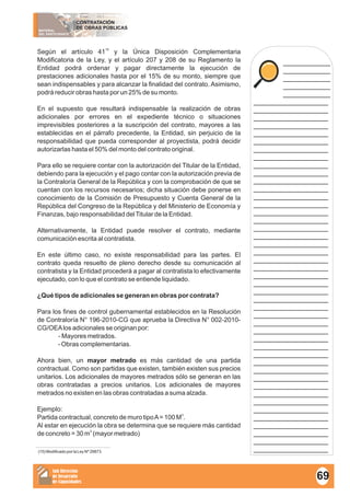 MATERIAL
DEL PARTICIPANTE
CONTRATACIÓN
DE OBRAS PÚBLICAS
Sub Dirección
de Desarrollo
de Capacidades
____________
____________
____________
____________
____________
___________________
___________________
___________________
___________________
___________________
___________________
___________________
___________________
___________________
___________________
___________________
___________________
___________________
___________________
___________________
___________________
___________________
___________________
___________________
___________________
___________________
___________________
___________________
___________________
___________________
___________________
___________________
___________________
___________________
___________________
___________________
___________________
___________________
___________________
___________________
___________________
___________________
___________________
___________________
___________________
___________________
___________________
___________________
___________________
___________________
15
Según el artículo 41 y la Única Disposición Complementaria
Modificatoria de la Ley, y el artículo 207 y 208 de su Reglamento la
Entidad podrá ordenar y pagar directamente la ejecución de
prestaciones adicionales hasta por el 15% de su monto, siempre que
sean indispensables y para alcanzar la finalidad del contrato. Asimismo,
podrá reducir obras hasta por un 25% de su monto.
En el supuesto que resultará indispensable la realización de obras
adicionales por errores en el expediente técnico o situaciones
imprevisibles posteriores a la suscripción del contrato, mayores a las
establecidas en el párrafo precedente, la Entidad, sin perjuicio de la
responsabilidad que pueda corresponder al proyectista, podrá decidir
autorizarlas hasta el 50% del monto del contrato original.
Para ello se requiere contar con la autorización del Titular de la Entidad,
debiendo para la ejecución y el pago contar con la autorización previa de
la Contraloría General de la República y con la comprobación de que se
cuentan con los recursos necesarios; dicha situación debe ponerse en
conocimiento de la Comisión de Presupuesto y Cuenta General de la
República del Congreso de la República y del Ministerio de Economía y
Finanzas, bajo responsabilidad delTitular de la Entidad.
Alternativamente, la Entidad puede resolver el contrato, mediante
comunicación escrita al contratista.
En este último caso, no existe responsabilidad para las partes. El
contrato queda resuelto de pleno derecho desde su comunicación al
contratista y la Entidad procederá a pagar al contratista lo efectivamente
ejecutado, con lo que el contrato se entiende liquidado.
¿Qué tipos de adicionales se generan en obras por contrata?
Para los fines de control gubernamental establecidos en la Resolución
de Contraloría N° 196-2010-CG que aprueba la Directiva N° 002-2010-
CG/OEAlos adicionales se originan por:
- Mayores metrados.
- Obras complementarias.
Ahora bien, un mayor metrado es más cantidad de una partida
contractual. Como son partidas que existen, también existen sus precios
unitarios. Los adicionales de mayores metrados sólo se generan en las
obras contratadas a precios unitarios. Los adicionales de mayores
metrados no existen en las obras contratadas a suma alzada.
Ejemplo:
3
Partida contractual, concreto de muro tipoA= 100 M .
Al estar en ejecución la obra se determina que se requiere más cantidad
3
de concreto = 30 m (mayor metrado)
69
(15) Modificado por la Ley Nº 29873.
 