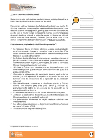 MATERIAL
DEL PARTICIPANTE
CONTRATACIÓN
DE OBRAS PÚBLICAS
Sub Dirección
de Desarrollo
de Capacidades
____________
____________
____________
____________
____________
___________________
___________________
___________________
___________________
___________________
___________________
___________________
___________________
___________________
___________________
___________________
___________________
___________________
___________________
___________________
___________________
___________________
___________________
___________________
___________________
___________________
___________________
___________________
___________________
___________________
___________________
___________________
___________________
___________________
___________________
___________________
___________________
___________________
___________________
___________________
___________________
___________________
___________________
___________________
___________________
___________________
___________________
___________________
___________________
___________________
¿Qué es un deductivo vinculado?
Se denomina así a los trabajos o prestaciones que se dejan de realizar, a
causa de la aprobación de una prestación adicional.
Ejemplo: Un salón de clases es diseñado inicialmente con una puerta. En
virtud de una norma posterior del sector educación se dispone que todas
las aulas cuenten con dos puertas, por lo que es necesario adicionar una
puerta, pero al mismo tiempo es necesario dejar de construir el pedazo
de pared donde se ubicará la segunda puerta, por lo que se utilizará
menos mano de obra, ladrillos, cemento, pintura, entre otros. Estos
últimos componentes de la pared constituyen el “deductivo vinculado”.
(17)
Procedimiento según el artículo 207 del Reglamento :
üLa necesidad de una prestación adicional se inicia con la anotación
en el cuaderno de obra por el contratista o por el supervisor. Este
último informa a la Entidad de la necesidad de elaborar el expediente
técnico de la prestación adicional.
üLa Entidad decide si lo hace directamente, un consultor externo o el
propio contratista como prestación adicional; para lo cual tendrá en
cuenta la naturaleza, magnitud, complejidad, así como la capacidad
técnica y/o especialización del contratista.
üSi lo hace la Entidad o un consultor externo, debe verificarse con el
contratista ejecutor, que la solución técnica diseñada se ajusta a la
prestación adicional.
üConcluida la elaboración del expediente técnico, dentro de los
catorce (14) días siguientes el inspector o supervisor informa a la
Entidad sobre la procedencia de la ejecución de la prestación
adicional.
üRecibido el informe, indicado en el párrafo precedente, la Entidad
cuenta con catorce (14) días para emitir y notificar su
pronunciamiento sobre la procedencia de la ejecución de la
prestación adicional de obra.
üLa demora de la Entidad podrá ser causal de ampliación de plazo.
üJunto con la resolución se debe entregar al contratista el expediente
técnico aprobado de la prestación adicional.
üLas prestaciones adicionales se pagan mediante valorizaciones
independientes.
üLos adicionales y reducciones se deben informar al Sistema Nacional
de Inversión Pública – SNIP.
üSe deben ampliar las garantías otorgadas.
(17) Modificado por Decreto Supremo Nº 138-2012-EF.
71
 