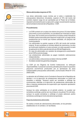 MATERIAL
DEL PARTICIPANTE
CONTRATACIÓN
DE OBRAS PÚBLICAS
Sub Dirección
de Desarrollo
de Capacidades
____________
____________
____________
____________
____________
___________________
___________________
___________________
___________________
___________________
___________________
___________________
___________________
___________________
___________________
___________________
___________________
___________________
___________________
___________________
___________________
___________________
___________________
___________________
___________________
___________________
___________________
___________________
___________________
___________________
___________________
___________________
___________________
___________________
___________________
___________________
___________________
___________________
___________________
___________________
___________________
___________________
___________________
___________________
___________________
___________________
___________________
___________________
___________________
___________________
Obras adicionales mayores al 15%
Las obras adicionales cuyos montos por si solos o restándole los
presupuestos deductivos vinculados, superen el 15% del monto del
contrato original, luego de ser aprobadas por el Titular de la Entidad,
requieren previamente para su ejecución y pago, la autorización expresa
de la Contraloría General de la República – CGR.
Procedimiento:
üLa CGR contará con un plazo de máximo de quince (15) días hábiles
para emitir su pronunciamiento, el cual deberá ser motivado en todos
los casos. De no emitir pronunciamiento en el plazo antes indicado la
Entidad queda autorizada para disponer la ejecución y/o pago de las
prestaciones por el monto que hubiera solicitado, sin perjuicio del
control posterior.
üLos adicionales no podrán superar el 50% del monto del contrato
original. Si eso sucediese el contrato deberá de resolverse y la obra
se continuará mediante un nuevo proceso; en este supuesto no será
de aplicación el último párrafo del artículo 209 del Reglamento.
üEn caso de adicionales con carácter de emergencia la autorización
de la CGR es previa al pago.
üLas prestaciones adicionales se pagan mediante valorizaciones
independientes.
üLos adicionales y reducciones se deben informar al SNIP.
üSe deben ampliar las garantías otorgadas.
La CGR y/o los Órganos de Control Institucional, no atribuyen
responsabilidad, ni propician acciones judiciales para resarcir supuestos
perjuicios económicos producidos por la aprobación de esos
indispensables presupuestos adicionales. (Comunicado Oficial N° 010-
2006-CGR).
La decisión de la Entidad o de la Contraloría General de la República de
aprobar o no la ejecución de prestaciones adicionales no podrá ser
sometida a arbitraje. Tampoco podrá ser sometida a arbitraje las
controversias referidas a la ejecución de prestaciones adicionales de
obra y mayores prestaciones de supervisión que requieran aprobación
previa de la CGR.
Aunque los actos señalados en el párrafo anterior, no puedan ser
sometidos a arbitraje, podrían ser recurridas en vía judicial. Por otro lado,
aunque no pueda someterse a arbitraje el propio adicional, podría
someterse a arbitraje el monto del adicional aprobado.
Pago de prestaciones adicionales
Se realiza a través de valorizaciones adicionales, en los periodos
establecidos en el contrato o en las Bases.
72
 