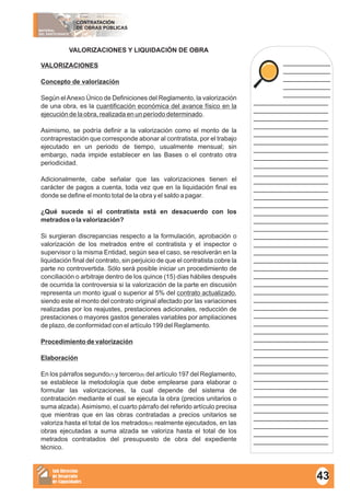 MATERIAL
DEL PARTICIPANTE
CONTRATACIÓN
DE OBRAS PÚBLICAS
Sub Dirección
de Desarrollo
de Capacidades
____________
____________
____________
____________
____________
___________________
___________________
___________________
___________________
___________________
___________________
___________________
___________________
___________________
___________________
___________________
___________________
___________________
___________________
___________________
___________________
___________________
___________________
___________________
___________________
___________________
___________________
___________________
___________________
___________________
___________________
___________________
___________________
___________________
___________________
___________________
___________________
___________________
___________________
___________________
___________________
___________________
___________________
___________________
___________________
___________________
___________________
___________________
___________________
VALORIZACIONES Y LIQUIDACIÓN DE OBRA
VALORIZACIONES
Concepto de valorización
Según elAnexo Único de Definiciones del Reglamento, la valorización
de una obra, es la cuantificación económica del avance físico en la
ejecución de la obra, realizada en un período determinado.
Asimismo, se podría definir a la valorización como el monto de la
contraprestación que corresponde abonar al contratista, por el trabajo
ejecutado en un periodo de tiempo, usualmente mensual; sin
embargo, nada impide establecer en las Bases o el contrato otra
periodicidad.
Adicionalmente, cabe señalar que las valorizaciones tienen el
carácter de pagos a cuenta, toda vez que en la liquidación final es
donde se define el monto total de la obra y el saldo a pagar.
¿Qué sucede si el contratista está en desacuerdo con los
metrados o la valorización?
Si surgieran discrepancias respecto a la formulación, aprobación o
valorización de los metrados entre el contratista y el inspector o
supervisor o la misma Entidad, según sea el caso, se resolverán en la
liquidación final del contrato, sin perjuicio de que el contratista cobre la
parte no controvertida. Sólo será posible iniciar un procedimiento de
conciliación o arbitraje dentro de los quince (15) días hábiles después
de ocurrida la controversia si la valorización de la parte en discusión
representa un monto igual o superior al 5% del contrato actualizado,
siendo este el monto del contrato original afectado por las variaciones
realizadas por los reajustes, prestaciones adicionales, reducción de
prestaciones o mayores gastos generales variables por ampliaciones
de plazo, de conformidad con el artículo 199 del Reglamento.
Procedimiento de valorización
Elaboración
En los párrafos segundo(7) y tercero(8) del artículo 197 del Reglamento,
se establece la metodología que debe emplearse para elaborar o
formular las valorizaciones, la cual depende del sistema de
contratación mediante el cual se ejecuta la obra (precios unitarios o
suma alzada).Asimismo, el cuarto párrafo del referido artículo precisa
que mientras que en las obras contratadas a precios unitarios se
valoriza hasta el total de los metrados(9) realmente ejecutados, en las
obras ejecutadas a suma alzada se valoriza hasta el total de los
metrados contratados del presupuesto de obra del expediente
técnico.
43
 