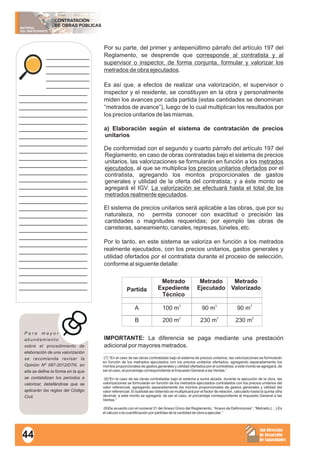MATERIAL
DEL PARTICIPANTE
CONTRATACIÓN
DE OBRAS PÚBLICAS
Sub Dirección
de Desarrollo
de Capacidades
____________
____________
____________
____________
____________
___________________
___________________
___________________
___________________
___________________
___________________
___________________
___________________
___________________
___________________
___________________
___________________
___________________
___________________
___________________
___________________
___________________
___________________
___________________
___________________
___________________
___________________
___________________
___________________
___________________
___________________
___________________
___________________
Por su parte, del primer y antepenúltimo párrafo del artículo 197 del
Reglamento, se desprende que corresponde al contratista y al
supervisor o inspector, de forma conjunta, formular y valorizar los
metrados de obra ejecutados.
Es así que, a efectos de realizar una valorización, el supervisor o
inspector y el residente, se constituyen en la obra y personalmente
miden los avances por cada partida (estas cantidades se denominan
“metrados de avance”), luego de lo cual multiplican los resultados por
los precios unitarios de las mismas.
a) Elaboración según el sistema de contratación de precios
unitarios
De conformidad con el segundo y cuarto párrafo del artículo 197 del
Reglamento, en caso de obras contratadas bajo el sistema de precios
unitarios, las valorizaciones se formularán en función a los metrados
ejecutados, al que se multiplica los precios unitarios ofertados por el
contratista, agregando los montos proporcionales de gastos
generales y utilidad de la oferta del contratista; y a éste monto se
agregará el IGV. La valorización se efectuará hasta el total de los
metrados realmente ejecutados.
El sistema de precios unitarios será aplicable a las obras, que por su
naturaleza, no permita conocer con exactitud o precisión las
cantidades o magnitudes requeridas; por ejemplo las obras de
carreteras, saneamiento, canales, represas, túneles, etc.
Por lo tanto, en este sistema se valoriza en función a los metrados
realmente ejecutados, con los precios unitarios, gastos generales y
utilidad ofertados por el contratista durante el proceso de selección,
conforme al siguiente detalle:
IMPORTANTE: La diferencia se paga mediante una prestación
adicional por mayores metrados.
(7) “En el caso de las obras contratadas bajo el sistema de precios unitarios, las valorizaciones se formularán
en función de los metrados ejecutados con los precios unitarios ofertados, agregando separadamente los
montos proporcionales de gastos generales y utilidad ofertados por el contratista; a este monto se agregará, de
ser el caso, el porcentaje correspondiente al Impuesto General a las Ventas.”
(8)“En el caso de las obras contratadas bajo el sistema a suma alzada, durante la ejecución de la obra, las
valorizaciones se formularán en función de los metrados ejecutados contratados con los precios unitarios del
valor referencial, agregando separadamente los montos proporcionales de gastos generales y utilidad del
valor referencial. El subtotal así obtenido se multiplicará por el factor de relación, calculado hasta la quinta cifra
decimal; a este monto se agregará, de ser el caso, el porcentaje correspondiente al Impuesto General a las
Ventas.”
(9)De acuerdo con el numeral 31 del Anexo Único del Reglamento, “Anexo de Definiciones”, “Metrado:(…) Es
el cálculo o la cuantificación por partidas de la cantidad de obra a ejecutar.”
P a r a m a y o r
abundamiento
sobre el procedimiento de
elaboración de una valorización
se recomienda revisar la
Opinión Nº 087-2012/DTN, en
ella se define la forma en la que
se contabilizan los periodos a
valorizar, detallándose que se
aplicarán las reglas del Código
Civil.
Partida
Metrado
Expediente
Técnico
Metrado
Ejecutado
Metrado
Valorizado
A
3
100 m 3
90 m 3
90 m
2
200 m 3
230 m 2
230 mB
44
 