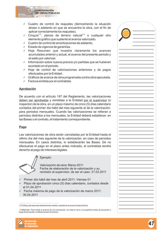 MATERIAL
DEL PARTICIPANTE
CONTRATACIÓN
DE OBRAS PÚBLICAS
Sub Dirección
de Desarrollo
de Capacidades
____________
____________
____________
____________
____________
___________________
___________________
___________________
___________________
___________________
___________________
___________________
___________________
___________________
___________________
___________________
___________________
___________________
___________________
___________________
___________________
___________________
___________________
___________________
___________________
___________________
___________________
___________________
___________________
___________________
___________________
___________________
___________________
___________________
___________________
___________________
___________________
___________________
___________________
___________________
___________________
___________________
___________________
___________________
___________________
___________________
___________________
___________________
___________________
üCuadro de control de reajustes (demostrando la situación
atraso o adelanto en que se encuentra la obra, con el fin de
aplicar correctamente los reajustes).
(12) (13)
üCroquis , planos de terreno natural o cualquier otro
elemento gráfico que sustente el avance valorizado.
üCuadro de control de amortizaciones de adelanto.
üEstado de vigencia de garantías.
üHoja Resumen que muestre claramente los avances
acumulados anterior y actual, el avance del presente periodo y
el saldo por valorizar.
üInformación sobre nuevos precios y/o partidas que se hubieran
acordado en el periodo.
üHoja de control de valorizaciones anteriores y de pagos
efectuados por la Entidad.
üGráficos de avance de obra programada contra obra ejecutada.
üFactura emitida por el contratista.
Aprobación
De acuerdo con el artículo 197 del Reglamento, las valorizaciones
deben ser aprobadas y remitidas a la Entidad por el supervisor (o
inspector) de la obra, en un plazo máximo de cinco (5) días calendario
contados del primer día hábil del mes siguiente al de la valorización,
para periodos mensuales. Cuando las valorizaciones se refieran a
períodos distintos a los mensuales, la Entidad deberá establecer, en
las Bases o el contrato, el tratamiento correspondiente.
Pago
Las valorizaciones de obra serán canceladas por la Entidad hasta el
último día del mes siguiente de la valorización, en caso de períodos
mensuales. En casos distintos, lo establecerán las Bases. De no
efectuarse el pago en el plazo antes indicado, el contratista tendrá
derecho al pago de intereses legales.
Ejemplo:
Valorización de obra: Marzo 2011
Fecha de elaboración de la valorización y su
remisión al supervisor, de ser el caso: 31.03.2011
üPrimer día hábil del mes de abril 2011: Viernes 01
üPlazo de aprobación cinco (5) días calendario, contados desde
el 01.04.2011
üFecha máxima de pago de la valorización de marzo 2011:
30.04.2011
(12) Dibujo del área total debidamente medida, resaltando el avance hasta la fecha.
(13)Ejemplo: Para medir el avance de una excavación, se mide el cerro o la superficie antes de excavarlo y
luego de excavado, la diferencia será el avance.
47
 