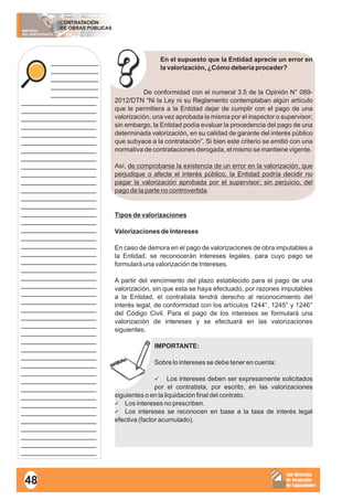 MATERIAL
DEL PARTICIPANTE
CONTRATACIÓN
DE OBRAS PÚBLICAS
Sub Dirección
de Desarrollo
de Capacidades
____________
____________
____________
____________
____________
___________________
___________________
___________________
___________________
___________________
___________________
___________________
___________________
___________________
___________________
___________________
___________________
___________________
___________________
___________________
___________________
___________________
___________________
___________________
___________________
___________________
___________________
___________________
___________________
___________________
___________________
___________________
___________________
___________________
___________________
___________________
___________________
___________________
___________________
___________________
___________________
___________________
___________________
___________________
___________________
___________________
___________________
___________________
___________________
___________________
En el supuesto que la Entidad aprecie un error en
la valorización, ¿Cómo debería proceder?
De conformidad con el numeral 3.5 de la Opinión N° 089-
2012/DTN “Ni la Ley ni su Reglamento contemplaban algún artículo
que le permitiera a la Entidad dejar de cumplir con el pago de una
valorización, una vez aprobada la misma por el inspector o supervisor;
sin embargo, la Entidad podía evaluar la procedencia del pago de una
determinada valorización, en su calidad de garante del interés público
que subyace a la contratación”. Si bien este criterio se emitió con una
normativa de contrataciones derogada, el mismo se mantiene vigente.
Así, de comprobarse la existencia de un error en la valorización, que
perjudique o afecte el interés público, la Entidad podría decidir no
pagar la valorización aprobada por el supervisor; sin perjuicio, del
pago de la parte no controvertida.
Tipos de valorizaciones
Valorizaciones de Intereses
En caso de demora en el pago de valorizaciones de obra imputables a
la Entidad, se reconocerán intereses legales, para cuyo pago se
formulará una valorización de Intereses.
A partir del vencimiento del plazo establecido para el pago de una
valorización, sin que esta se haya efectuado, por razones imputables
a la Entidad, el contratista tendrá derecho al reconocimiento del
interés legal, de conformidad con los artículos 1244°, 1245° y 1246°
del Código Civil. Para el pago de los intereses se formulará una
valorización de intereses y se efectuará en las valorizaciones
siguientes.
IMPORTANTE:
Sobre lo intereses se debe tener en cuenta:
üLos intereses deben ser expresamente solicitados
por el contratista, por escrito, en las valorizaciones
siguientes o en la liquidación final del contrato.
üLos intereses no prescriben.
üLos intereses se reconocen en base a la tasa de interés legal
efectiva (factor acumulado).
48
 