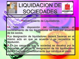 LIQUIDACION DE SOCIEDADES Nombramiento de Liquidadores. A falta de disposición del contrato social, el nombramiento de los liquidadores se hará por acuerdo de los socios. La designación de liquidadores deberá hacerse en el mismo acto en que se acuerde o se reconozca la disolución. En los casos de que la sociedad se disuelva por la expiración de plazo, la designación de los liquidadores deberá hacerse inmediatamente que concluya el plazo.  