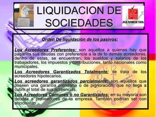 LIQUIDACION DE SOCIEDADES Orden De liquidación de los pasivos:   Loa Acreedores Preferentes:  son aquellos a quienes hay que pagarles sus deudas con preferencia a la de lo demás acreedores. dentro de estas, se encuentran, los sueldos y salarios de los trabajadores, los impuestos y contribuciones, tanto nacionales como municipales. Los Acreedores Garantizados Totalmente:  se trata de los acreedores hipotecarios. Los acreedores garantizados parcialmente:  son aquellos que poseen una garantía prendaría o de pignoración, que no llega a cubrir el total de sus acreencias.  Los Acreedores Comunes o no Garantizados:  en su mayoría son deudas a proveedores de la empresa. También podrían ser con accionistas 