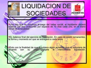 LIQUIDACION DE SOCIEDADES Una vez que se concluya el pago del haber social, el liquidador deberá publicar por tres ocasiones por espacio de 10 días cada uno, en el diario oficial de la localidad  EL balance final del ejercicio de liquidación. En caso de existir remanentes, la forma y momento en que se entregará a cada socio Esto con la finalidad de que si hubiera algún acreedor que no estuviera de acuerdo con su pago, objete le mencionada liquidación. 