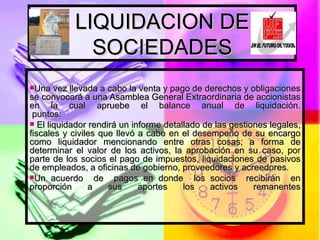 LIQUIDACION DE SOCIEDADES Una vez llevada a cabo la venta y pago de derechos y obligaciones se convocará a una Asamblea General Extraordinaria de accionistas en la cual apruebe el balance anual de liquidación.  puntos:  El liquidador rendirá un informe detallado de las gestiones legales, fiscales y civiles que llevó a cabo en el desempeño de su encargo como liquidador mencionando entre otras cosas; a forma de determinar el valor de los activos, la aprobación en su caso, por parte de los socios el pago de impuestos, liquidaciones de pasivos de empleados, a oficinas de gobierno, proveedores y acreedores. Un acuerdo  de  pagos en donde  los socios  recibirán  en proporción  a  sus  aportes  los  activos  remanentes 