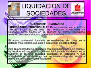 LIQUIDACION DE SOCIEDADES FIJACION DE HONORARIOS     HONORARIOS PROVISIONALES  De conformidad con el artículo 170 de la Ley 222 de 1995, los honorarios provisionales del liquidador serán fijados en la apertura del trámite liquidatorio, teniendo en cuenta el activo patrimonial liquidable.  El activo patrimonial liquidable se establecerá con base en el balance más reciente que esté a disposición de esta Entidad.  Si la Superintendencia no cuenta con información contable reciente, se considerará que el activo patrimonial liquidable del deudor no es superior al de una sociedad calificada en categoría A, Las sociedades se clasifican en las siguientes categorías según el monto de activo patrimonial liquidable:  