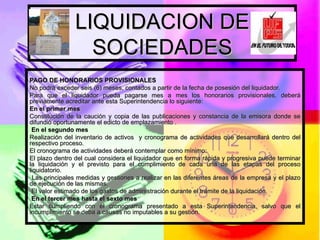 LIQUIDACION DE SOCIEDADES PAGO DE HONORARIOS PROVISIONALES No podrá exceder seis (6) meses, contados a partir de la fecha de posesión del liquidador. Para que el liquidador pueda pagarse mes a mes los honorarios provisionales, deberá previamente acreditar ante esta Superintendencia lo siguiente:  En el primer mes  Constitución de la caución y copia de las publicaciones y constancia de la emisora donde se difundió oportunamente el edicto de emplazamiento .  En el segundo mes Realización del inventario de activos  y cronograma de actividades que desarrollará dentro del respectivo proceso. El cronograma de actividades deberá contemplar como mínimo:  El plazo dentro del cual considera el liquidador que en forma rápida y progresiva puede terminar la liquidación y el previsto para el cumplimiento de cada una de las etapas del proceso liquidatorio. Las principales medidas y gestiones a realizar en las diferentes áreas de la empresa y el plazo de ejecución de las mismas. El valor estimado de los gastos de administración durante el trámite de la liquidación.   En el tercer mes hasta el sexto mes Estar cumpliendo con el cronograma presentado a esta Superintendencia, salvo que el incumplimiento se deba a causas no imputables a su gestión.  