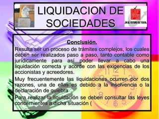 LIQUIDACION DE SOCIEDADES Conclusión. Resulta ser un proceso de trámites complejos, los cuales deben ser realizados paso a paso, tanto contable como jurídicamente para así poder llevar a cabo una liquidación correcta y acorde con las exigencias de los accionistas y acreedores.  Muy frecuentemente las liquidaciones ocurren por dos razones, una de ellas es debido a la insolvencia o la declaración de quiebra Para realizar la liquidación se deben consultar las leyes concernientes a dicha situación ( 