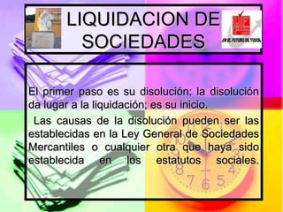 LIQUIDACION DE SOCIEDADES El primer paso es su disolución; la disolución da lugar a la liquidación; es su inicio. Las causas de la disolución pueden ser las establecidas en la Ley General de Sociedades Mercantiles o cualquier otra que haya sido establecida en los estatutos sociales. 