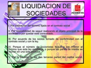 LIQUIDACION DE SOCIEDADES I. Por expiración del término fijado en el contrato social II. Por imposibilidad de seguir realizando el objeto principal de la sociedad o por quedar este consumado. III. Por acuerdo de los socios tomado de conformidad con el contrato social y con la ley. IV. Porque el número de accionistas llegue a ser inferior al mínimo que esta ley establece, o porque las partes de interés se reúnan en una sola persona. V. Por la pérdida de las dos terceras partes del capital social. 