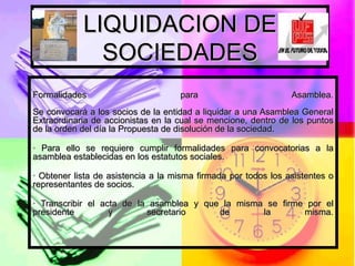 LIQUIDACION DE SOCIEDADES Formalidades para Asamblea. Se convocará a los socios de la entidad a liquidar a una Asamblea General Extraordinaria de accionistas en la cual se mencione, dentro de los puntos de la orden del día la Propuesta de disolución de la sociedad. · Para ello se requiere cumplir formalidades para convocatorias a la asamblea establecidas en los estatutos sociales. · Obtener lista de asistencia a la misma firmada por todos los asistentes o representantes de socios. · Transcribir el acta de la asamblea y que la misma se firme por el presidente y secretario de la misma. 