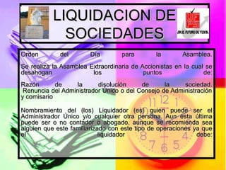 LIQUIDACION DE SOCIEDADES Orden del Día para la Asamblea. Se realiza la Asamblea Extraordinaria de Accionistas en la cual se desahogan los puntos de: Razón de la disolución de la sociedad.  Renuncia del Administrador Único o del Consejo de Administración y comisario Nombramiento del (los) Liquidador (es) quien puede ser el Administrador Único y/o cualquier otra persona. Aun ésta última puede ser o no contador o abogado, aunque se recomienda sea alguien que este familiarizado con este tipo de operaciones ya que el liquidador debe: 