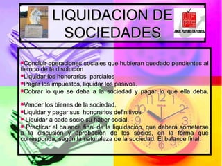 LIQUIDACION DE SOCIEDADES Concluir operaciones sociales que hubieran quedado pendientes al tiempo de la disolución Liquidar los honorarios  parciales Pagar los impuestos, liquidar los pasivos. Cobrar lo que se deba a la sociedad y pagar lo que ella deba. Vender los bienes de la sociedad. Liquidar y pagar sus  honorarios definitivos Liquidar a cada socio su haber social. Practicar el balance final de la liquidación, que deberá someterse a la discusión y aprobación de los socios, en la forma que corresponda, según la naturaleza de la sociedad. El balance final.  