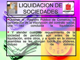 LIQUIDACION DE SOCIEDADES Obtener el  Registro Público de Comercio, la cancelación de la inscripción del contrato social, una vez concluida la liquidación. Y atender cualquier requerimiento de la sociedad de periodos aún antes de la liquidación, entre otros, y a quién en la misma asamblea se les otorgan todos los poderes, incluso facultades de dominio. 