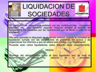 LIQUIDACION DE SOCIEDADES El liquidador es responsable solidario por las contribuciones , impuestos estatales, etc., que debieron pagarse inclusive anterior al periodo de liquidación y los causados por las operaciones que se llevan a cabo en la liquidación. No será aplicable lo dispuesto en el párrafo anterior, cuando la sociedad en liquidación cumpla con las obligaciones de presentar los avisos y de proporcionar los informes a que se refiere este Código y su Reglamento. Cuando sean varios liquidadores, estos deberán obrar conjuntamente. PASOS Entrega del administrador único al (los) liquidador (es) de toda la documentación, activos y pasivos de la sociedad. 
