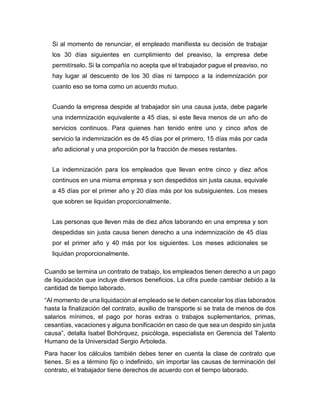 Si al momento de renunciar, el empleado manifiesta su decisión de trabajar
los 30 días siguientes en cumplimiento del preaviso, la empresa debe
permitírselo. Si la compañía no acepta que el trabajador pague el preaviso, no
hay lugar al descuento de los 30 días ni tampoco a la indemnización por
cuanto eso se toma como un acuerdo mutuo.
Cuando la empresa despide al trabajador sin una causa justa, debe pagarle
una indemnización equivalente a 45 días, si este lleva menos de un año de
servicios continuos. Para quienes han tenido entre uno y cinco años de
servicio la indemnización es de 45 días por el primero, 15 días más por cada
año adicional y una proporción por la fracción de meses restantes.
La indemnización para los empleados que llevan entre cinco y diez años
continuos en una misma empresa y son despedidos sin justa causa, equivale
a 45 días por el primer año y 20 días más por los subsiguientes. Los meses
que sobren se liquidan proporcionalmente.
Las personas que lleven más de diez años laborando en una empresa y son
despedidas sin justa causa tienen derecho a una indemnización de 45 días
por el primer año y 40 más por los siguientes. Los meses adicionales se
liquidan proporcionalmente.
Cuando se termina un contrato de trabajo, los empleados tienen derecho a un pago
de liquidación que incluye diversos beneficios. La cifra puede cambiar debido a la
cantidad de tiempo laborado.
“Al momento de una liquidación al empleado se le deben cancelar los días laborados
hasta la finalización del contrato, auxilio de transporte si se trata de menos de dos
salarios mínimos, el pago por horas extras o trabajos suplementarios, primas,
cesantías, vacaciones y alguna bonificación en caso de que sea un despido sin justa
causa”, detalla Isabel Bohórquez, psicóloga, especialista en Gerencia del Talento
Humano de la Universidad Sergio Arboleda.
Para hacer los cálculos también debes tener en cuenta la clase de contrato que
tienes. Si es a término fijo o indefinido, sin importar las causas de terminación del
contrato, el trabajador tiene derechos de acuerdo con el tiempo laborado.
 