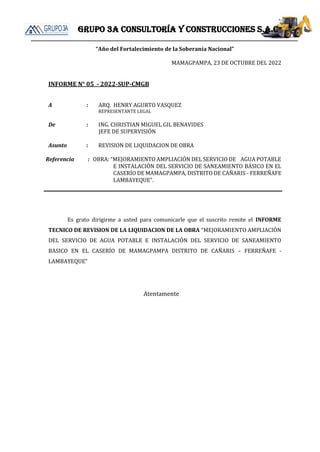 Grupo 3a consultoría y construcciones s.a.c
“Año del Fortalecimiento de la Soberanía Nacional”
MAMAGPAMPA, 23 DE OCTUBRE DEL 2022
INFORME N° 05 - 2022-SUP-CMGB
A : ARQ. HENRY AGURTO VASQUEZ
REPRESENTANTE LEGAL
De : ING. CHRISTIAN MIGUEL GIL BENAVIDES
JEFE DE SUPERVISIÓN
Asunto : REVISION DE LIQUIDACION DE OBRA
Referencia : OBRA: “MEJORAMIENTO AMPLIACIÓN DEL SERVICIO DE AGUA POTABLE
E INSTALACIÓN DEL SERVICIO DE SANEAMIENTO BÁSICO EN EL
CASERÍO DE MAMAGPAMPA, DISTRITO DE CAÑARIS - FERREÑAFE
LAMBAYEQUE".
Es grato dirigirme a usted para comunicarle que el suscrito remite el INFORME
TECNICO DE REVISION DE LA LIQUIDACION DE LA OBRA “MEJORAMIENTO AMPLIACIÓN
DEL SERVICIO DE AGUA POTABLE E INSTALACIÓN DEL SERVICIO DE SANEAMIENTO
BASICO EN EL CASERÍO DE MAMAGPAMPA DISTRITO DE CAÑARIS – FERREÑAFE -
LAMBAYEQUE”
Atentamente
 