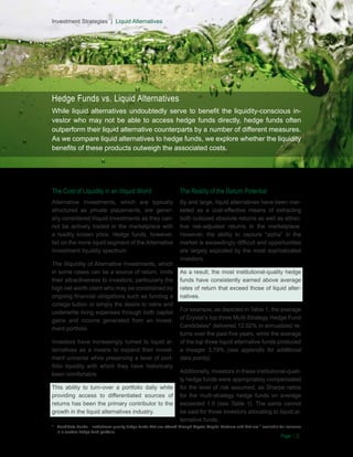 Investment Strategies | Liquid Alternatives
Investment Strategies | Liquid Alternatives

Hedge Funds vs. Liquid Alternatives
While liquid alternatives undoubtedly serve to benefit the liquidity-conscious investor who may not be able to access hedge funds directly, hedge funds often
outperform their liquid alternative counterparts by a number of different measures.
As we compare liquid alternatives to hedge funds, we explore whether the liquidity
benefits of these products outweigh the associated costs.

The Cost of Liquidity in an Illiquid World

The Reality of the Return Potential

Alternative Investments, which are typically
structured as private placements, are generally considered illiquid investments as they cannot be actively traded in the marketplace with
a readily known price. Hedge funds, however,
fall on the more liquid segment of the Alternative
Investment liquidity spectrum

By and large, liquid alternatives have been marketed as a cost-effective means of extracting
both outsized absolute returns as well as attractive risk-adjusted returns in the marketplace.
However, the ability to capture “alpha” in the
market is exceedingly difficult and opportunities
are largely exploited by the most sophisticated
investors.

The illiquidity of Alternative Investments, which
in some cases can be a source of return, limits
their attractiveness to investors; particularly the
high net worth client who may be constrained by
ongoing financial obligations such as funding a
college tuition or simply the desire to retire and
underwrite living expenses through both capital
gains and income generated from an investment portfolio.
Investors have increasingly turned to liquid alternatives as a means to expand their investment universe while preserving a level of portfolio liquidity with which they have historically
been comfortable.
This ability to turn-over a portfolio daily while
providing access to differentiated sources of
returns has been the primary contributor to the
growth in the liquid alternatives industry.

As a result, the most institutional-quality hedge
funds have consistently earned above average
rates of return that exceed those of liquid alternatives.
For example, as depicted in Table 1, the average
of Crystal’s top three Multi-Strategy Hedge Fund
Candidates* delivered 12.02% in annualized returns over the past five years, while the average
of the top three liquid alternative funds produced
a meager 3.79% (see appendix for additional
data points).
Additionally, investors in these institutional-quality hedge funds were appropriately compensated
for the level of risk assumed, as Sharpe ratios
for the multi-strategy hedge funds on average
exceeded 1.0 (see Table 1). The same cannot
be said for those investors allocating to liquid alternative funds.

*	 Candidate Funds - Institutional-quality hedge funds that are offered through Crystal Capital Partners and that are * available for inclusion
in a custom hedge fund portfolio.

Page | 2

 
