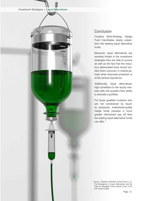 Investment Strategies | Liquid Alternatives

Conclusion
Crystal’s Multi-Strategy Hedge
Fund Candidates clearly outperform the leading liquid alternative
funds.
Moreover, liquid alternatives are
severely limited in the investment
strategies they are able to pursue
as well as the fact that the industry’s abbreviated track record renders them unproven in market periods when downside protection is
of the utmost importance.
Additionally, liquid alternatives’
high correlation to the equity markets calls into question their ability
to diversify a portfolio.
For those qualified investors who
are not constrained by liquidity pressures, institutional-quality
hedge funds possess a much
greater risk/reward pay off than
the leading liquid alternative funds
can offer. *

* Source: RAMIUS TRADING STRATEGIES LLC;
The Emergence of Liquid Alternatives and the
Case for Managed Future Mutual Funds, 2012
and Crystal Capital.

Page | 5

 