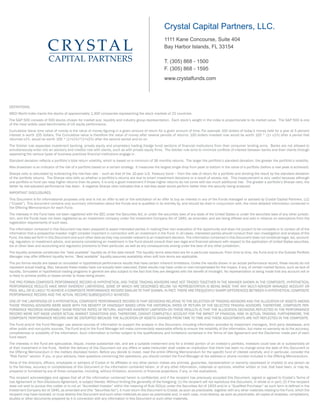 Crystal Capital Partners, LLC.
1111 Kane Concourse, Suite 404
Bay Harbor Islands, FL 33154
T. (305) 868 - 1500
F. (305) 868 - 1595
www.crystalfunds.com

DEFINITIONS:
MSCI World Index tracks the stocks of approximately 1,300 companies representing the stock markets of 22 countries.
The S&P 500 consists of 500 stocks chosen for market size, liquidity and industry group representation. Each stock’s weight in the index is proportionate to its market value. The S&P 500 is one
of the most widely used benchmarks of US equity performance.
Cumulative Value time value of money is the value of money figuring in a given amount of return for a given amount of time. For example 100 dollars of today’s money held for a year at 5 percent
interest is worth 105 dollars. The Cumulative value is therefore the value of money after several periods of returns: 100 dollars invested now would be worth 100 * (1+ x1%) after a period that
returned x1%, would be worth 100 * (1+x1%)*(1+x2%) after the second period and so on.
The Volcker rule separates investment banking, private equity and proprietary trading (hedge fund) sections of financial institutions from their consumer lending arms. Banks are not allowed to
simultaneously enter into an advisory and creditor role with clients, such as with private equity firms. The Volcker rule aims to minimize conflicts of interest between banks and their clients through
separating the various types of business practices financial institutions engage in.
Standard deviation reflects a portfolio’s total return volatility, which is based on a minimum of 36 monthly returns. The larger the portfolio’s standard deviation, the greater the portfolio’s volatility.
Max drawdown is an indicator of the risk of a portfolio based on a certain strategy. It measures the largest single drop from peak to bottom in the value of a portfolio (before a new peak is achieved).
Sharpe ratio is calculated by subtracting the risk-free rate – such as that of the 10-year U.S. Treasury bond – from the rate of return for a portfolio and dividing the result by the standard deviation
of the portfolio returns. The Sharpe ratio tells us whether a portfolio’s returns are due to smart investment decisions or a result of excess risk. This measurement is very useful because although
one portfolio or fund can reap higher returns than its peers, it is only a good investment if those higher returns do not come with too much additional risk. The greater a portfolio’s Sharpe ratio, the
better its risk-adjusted performance has been. A negative Sharpe ratio indicates that a risk-less asset would perform better than the security being analyzed.
IMPORTANT DISCLOSURES:
This Document is for informational purposes only and is not an offer to sell or the solicitation of an offer to buy an interest in any of the Funds managed or advised by Crystal Capital Partners, LLC
(“Crystal”). This document contains only summary information about the Funds and is qualified in its entirety by, and should be read in conjunction with, the more detailed information contained in
the Offering Memorandum for each Fund.
The interests in the Fund have not been registered with the SEC under the Securities Act, or under the securities laws of any state of the United States or under the securities laws of any other jurisdiction, and the Funds have not been registered as an investment company under the Investment Company Act of 1940, as amended, and are being offered and sold in reliance on exemptions from the
registration requirements of such laws.
The information contained in this Document has been prepared to assist interested parties in making their own evaluation of the opportunity and does not purport to be complete or to contain all of the
information that a prospective investor might consider important in connection with an investment in the Fund. In all cases, interested parties should conduct their own investigation and analysis of the
Fund, the data set forth in this Document and such other data as they may consider relevant to an investment decision. The information contained in this Document does not constitute legal, tax, accounting, regulatory or investment advice, and persons considering an investment in the Fund should consult their own legal and financial advisors with respect to the application of United States securities,
tax or other laws and accounting and regulatory provisions to their particular, as well as any consequences arising under the laws of any other jurisdiction.
The liquidity schedule constitutes the “best available” liquidity as of the date hereof. The liquidity terms described are for a particular exposure. From time to time, the Fund and/or the Outside Portfolio
Manager may offer different liquidity terms. “Best available” liquidity assumes availability when soft lock terms are applicable.
The pro forma results are based on simulated or hypothetical performance results that have certain inherent limitations. Unlike the results shown in an actual performance record, these results do not
represent actual trading. Also, because these trades have not actually been executed, these results may have under-or over-compensated for the impact, if any, of certain market factors, such as lack of
liquidity. Simulated or hypothetical trading programs in general are also subject to the fact that they are designed with the benefit of hindsight. No representation is being made that any account will or
is likely to achieve profits or losses similar to these being shown.
THE PRO FORMA COMPOSITE PERFORMANCE RECORD IS HYPOTHETICAL AND THESE TRADING ADVISORS HAVE NOT TRADED TOGETHER IN THE MANNER SHOWN IN THE COMPOSITE. HYPOTHETICAL
PERFORMANCE RESULTS HAVE MANY INHERENT LIMITATIONS, SOME OF WHICH ARE DESCRIBED BELOW. NO REPRESENTATION IS BEING MADE THAT ANY MULTI-ADVISOR MANAGED ACCOUNT OR
POOL WILL OR IS LIKELY TO ACHIEVE A COMPOSITE PERFORMANCE RECORD SIMILAR TO THAT SHOWN. IN FACT, THERE ARE FREQUENTLY SHARP DIFFERENCES BETWEEN A HYPOTHETICAL COMPOSITE
PERFORMANCE RECORD AND THE ACTUAL RECORD SUBSEQUENTLY ACHIEVED.
ONE OF THE LIMITATIONS OF A HYPOTHETICAL COMPOSITE PERFORMANCE RECORD IS THAT DECISIONS RELATING TO THE SELECTION OF TRADING ADVISORS AND THE ALLOCATION OF ASSETS AMONG
THOSE TRADING ADVISORS WERE MADE WITH THE BENEFIT OF HINDSIGHT BASED UPON THE HISTORICAL RATES OF RETURN OF THE SELECTED TRADING ADVISORS. THEREFORE, COMPOSITE PERFORMANCE RECORDS INVARIABLY SHOW POSITIVE RATES OF RETURN. ANOTHER INHERENT LIMITATION ON THESE RESULTS IS THAT THE ALLOCATION DECISIONS REFLECTED IN THE PERFORMANCE
RECORD WERE NOT MADE UNDER ACTUAL MARKET CONDITIONS AND, THEREFORE, CANNOT COMPLETELY ACCOUNT FOR THE IMPACT OF FINANCIAL RISK IN ACTUAL TRADING. FURTHERMORE, THE
COMPOSITE PERFORMANCE RECORD MAY BE DISTORTED BECAUSE THE ALLOCATION OF ASSETS CHANGES FROM TIME TO TIME AND THESE ADJUSTMENTS ARE NOT REFLECTED IN THE COMPOSITE.
The Fund and/or the Fund Manager use several sources of information to support the analysis in this Document, including information provided by investment managers, third party databases, and
other public and non-public sources. The Fund and/or the Fund Manager will make commercially reasonable efforts to ensure the reliability of the information, but make no warranty as to the accuracy,
completeness or suitability of the information. Such information is further subject to the qualifications and limitations contained in the Terms of Use Agreement and the Disclaimer made part of each
fund report.
The interests in the Fund are speculative, illiquid, involve substantial risk, and are a suitable investment only for a limited portion of an investor’s portfolio. Investors could lose all or substantially all
of their investment in the Fund. Neither the delivery of this Document nor any offers or sales hereunder shall create an implication that there has been no change since the date of this Document or
the Offering Memorandum in the matters disclosed herein. Before you decide to invest, read the entire Offering Memorandum for the specific fund of interest carefully, and in particular, consider the
“Risk Factor” section. If you, or your advisors, have questions concerning the operations, you should contact the Fund Manager at the address or phone number included in the Offering Memorandum.
None of the directors, officers, employees or advisers of Crystal or its affiliates or any other person makes any promise, guarantee, representation or warranty (expressed or implied) to any person as
to the fairness, accuracy or completeness of this Document or the information contained herein, or of any other information, materials or opinions, whether written or oral, that have been, or may be,
prepared or furnished by any of those companies, including, without limitation, economic or financial projections, if any, or risk evaluations.
The recipient acknowledges and agrees that all of the information contained herein is confidential, and if the recipient has previously accepted this Document, signed or agreed to Crystal’s Terms of
Use Agreement or Non-Disclosure Agreement, is subject thereto. Without limiting the generality of the foregoing: (1) the recipient will not reproduce this Document, in whole or in part; (2) if the recipient
does not wish to pursue this matter or is not an “Accredited Investor” within the meaning of Rule 501(a) under the Securities Act of 1933 and/or a “Qualified Purchaser” as such term is defined in the
Investment Company Act of 1940, as amended and (the “Securities Act”), it must return this Document to Crystal, as soon as practicable, together with any other materials relating to the Fund, which the
recipient may have received, or must destroy this Document and such other materials as soon as practicable and, in each case, must destroy, as soon as practicable, all copies of analyses, compilations,
studies or other documents prepared by it in connection with any information in this Document or such other materials.

 