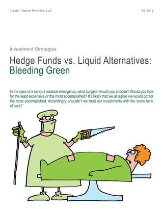 Crystal Capital Partners, LLC

Q3-2012

Investment Strategies

Hedge Funds vs. Liquid Alternatives:
Bleeding Green
In the case of a serious medical emergency, what surgeon would you choose? Would you look
for the least expensive or the most accomplished? It’s likely that we all agree we would opt for
the most accomplished. Accordingly, shouldn’t we treat our investments with the same level
of care?

 