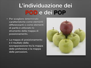 L’individuazione dei  
POD e dei POP
•

Per scegliere determinate
caratteristiche come elementi
differenzianti o come elementi
di parità è utilizzato lo
strumento della mappa di
posizionamento.

•

La mappa di posizionamento
è il risultato della
sovrapposizione tra la mappa
delle preferenze e la mappa
delle percezioni.

 