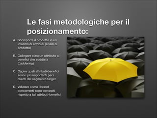 Le fasi metodologiche per il
posizionamento:
A. Scomporre il prodotto in un
insieme di attributi (Livelli di
prodotto)
B. Collegare ciascun attributo ai
beneﬁci che soddisfa
(Laddering)
C. Capire quali attributi-beneﬁci
sono i più importanti per i
clienti del segmento target
D. Valutare come i brand
concorrenti sono percepiti
rispetto a tali attributi-beneﬁci

 